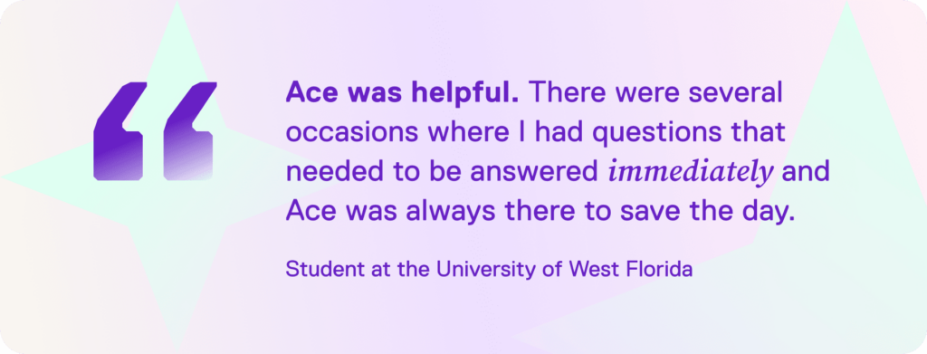 An image that reads: “Ace was helpful. There were several occasions where I had questions that needed to be answered immediately and Ace was always there to save the day.” Student at the University of West Florida